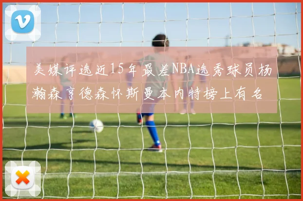 美媒评选近15年最差NBA选秀球员杨瀚森亨德森怀斯曼本内特榜上有名