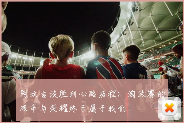 阿坎吉谈胜利心路历程：淘汰赛的艰辛与荣耀终于属于我们