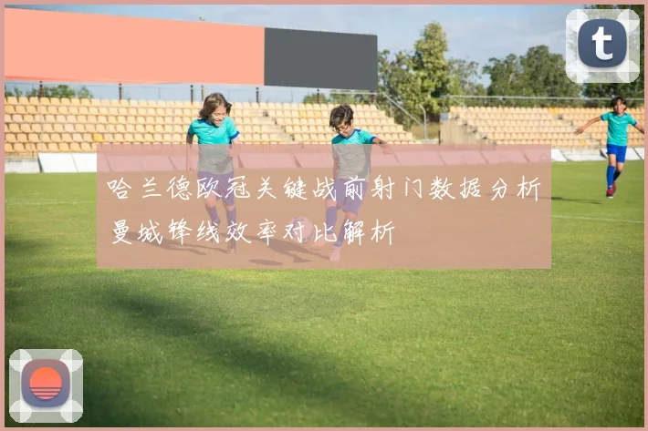 哈兰德欧冠关键战前射门数据分析曼城锋线效率对比解析