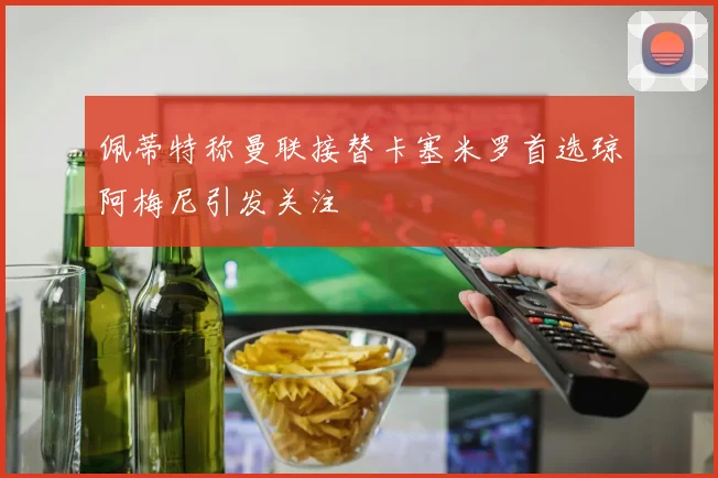 佩蒂特称曼联接替卡塞米罗首选琼阿梅尼引发关注