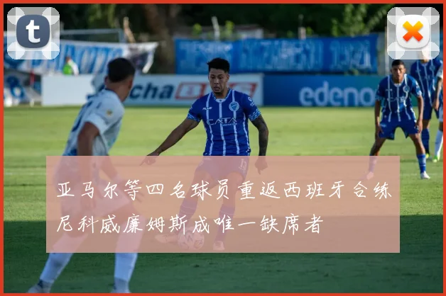 亚马尔等四名球员重返西班牙合练尼科威廉姆斯成唯一缺席者