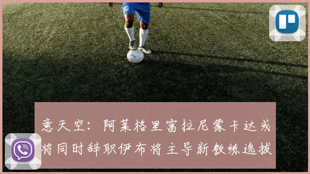 意天空：阿莱格里富拉尼蒙卡达或将同时辞职伊布将主导新教练选拔工作