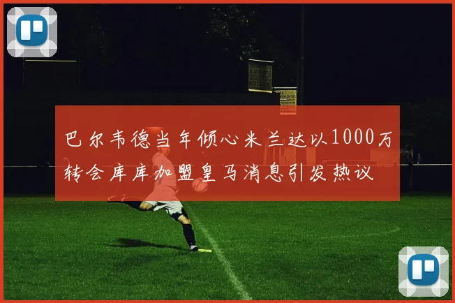 巴尔韦德当年倾心米兰达以1000万转会库库加盟皇马消息引发热议