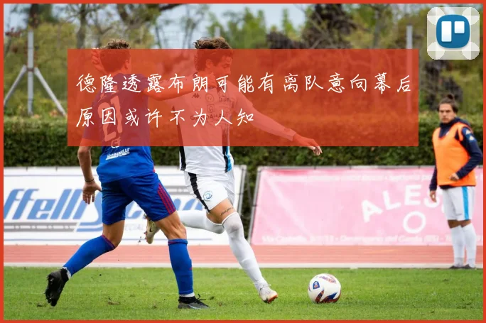 德隆透露布朗可能有离队意向幕后原因或许不为人知