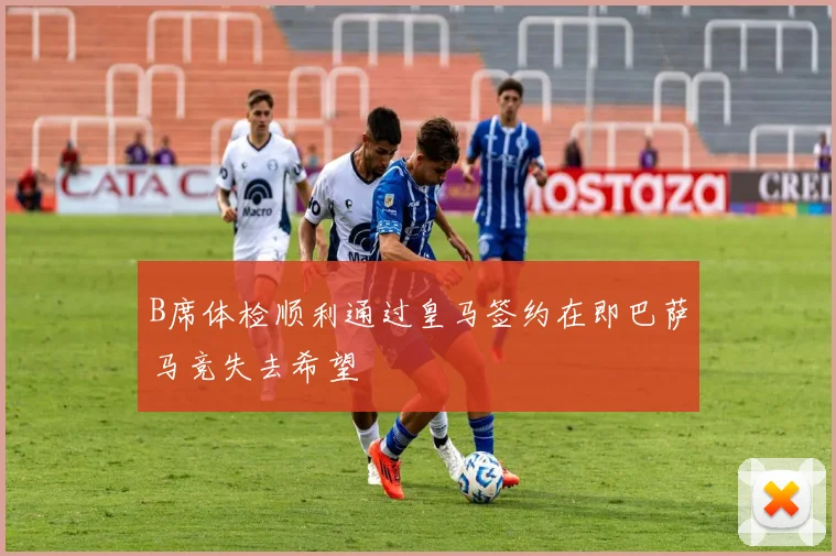 B席体检顺利通过皇马签约在即巴萨马竞失去希望