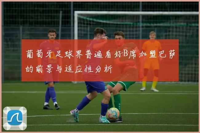 葡萄牙足球界普遍看好B席加盟巴萨的前景与适应性分析