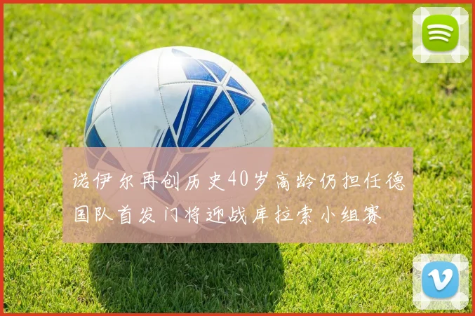 诺伊尔再创历史40岁高龄仍担任德国队首发门将迎战库拉索小组赛
