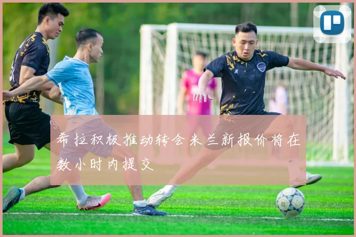 希拉积极推动转会米兰新报价将在数小时内提交