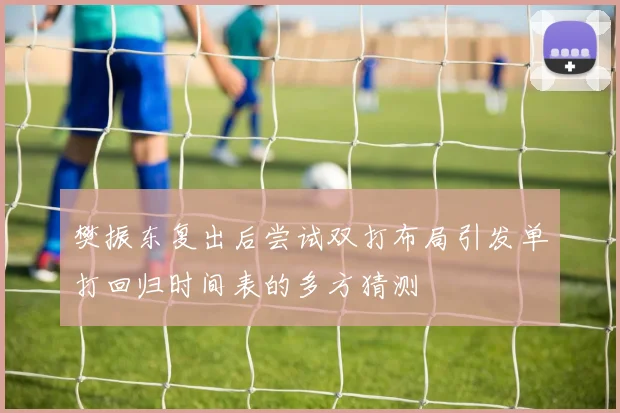樊振东复出后尝试双打布局引发单打回归时间表的多方猜测