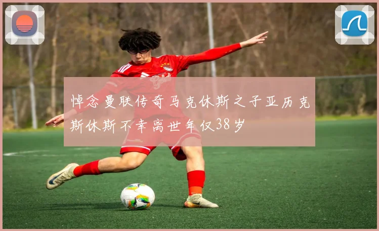 悼念曼联传奇马克休斯之子亚历克斯休斯不幸离世年仅38岁