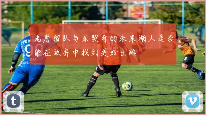 老詹留队与东契奇的未来湖人是否能在放弃中找到更好出路