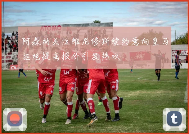 阿森纳关注维尼修斯续约意向皇马拒绝提高报价引发热议