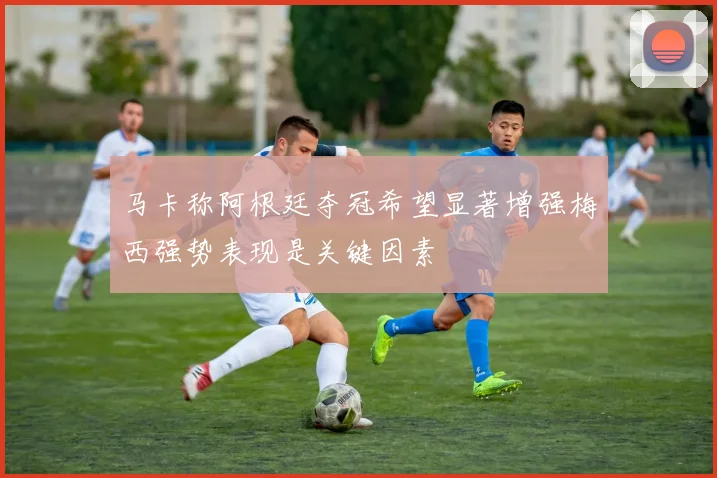 马卡称阿根廷夺冠希望显著增强梅西强势表现是关键因素