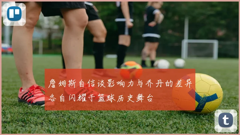 詹姆斯自信谈影响力与乔丹的差异各自闪耀于篮球历史舞台