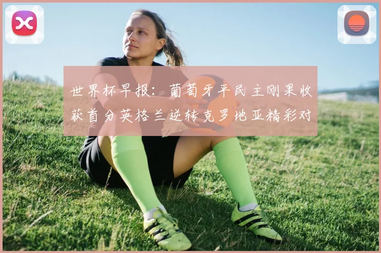 世界杯早报：葡萄牙平民主刚果收获首分英格兰逆转克罗地亚精彩对决