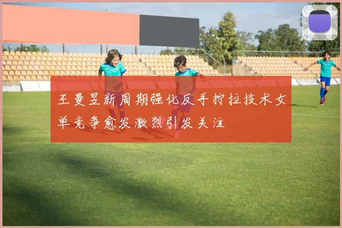 王曼昱新周期强化反手拧拉技术女单竞争愈发激烈引发关注