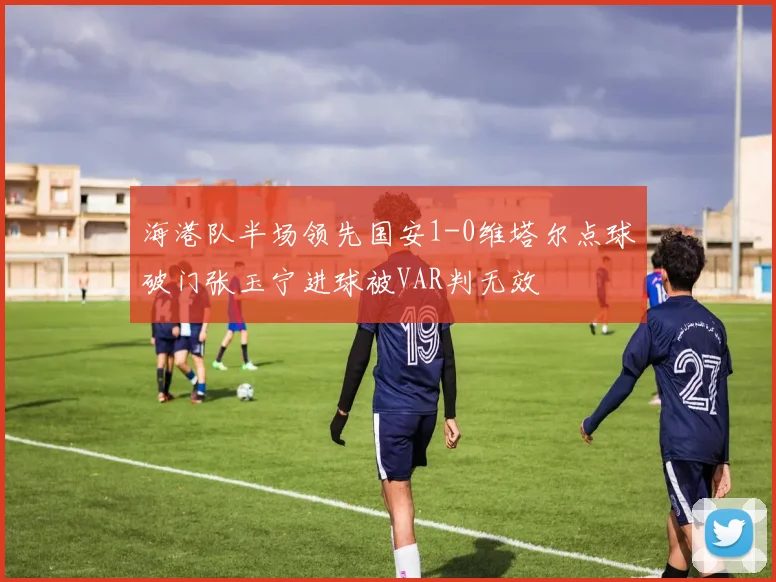 海港队半场领先国安1-0维塔尔点球破门张玉宁进球被VAR判无效
