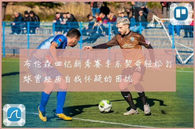 布伦森回忆新秀赛季东契奇轻松打球曾经历自我怀疑的困扰