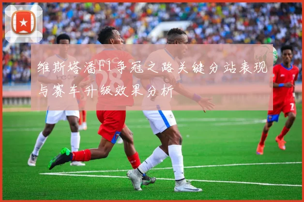 维斯塔潘F1争冠之路关键分站表现与赛车升级效果分析