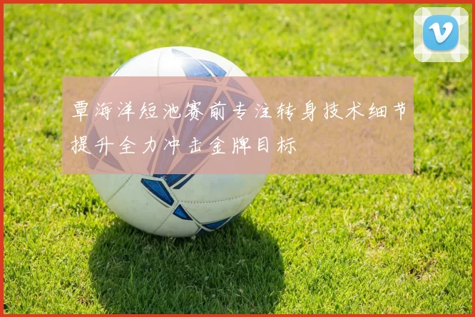 覃海洋短池赛前专注转身技术细节提升全力冲击金牌目标