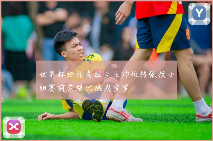 世界杯巡礼乌拉圭主帅性格张扬小组赛前景堪忧挑战重重