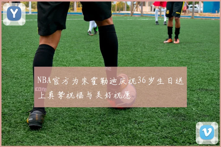 NBA官方为朱霍勒迪庆祝36岁生日送上真挚祝福与美好祝愿