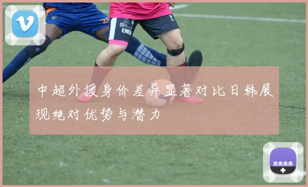 中超外援身价差异显著对比日韩展现绝对优势与潜力