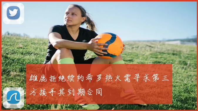 雄鹿拒绝续约希罗热火需寻求第三方接手其到期合同
