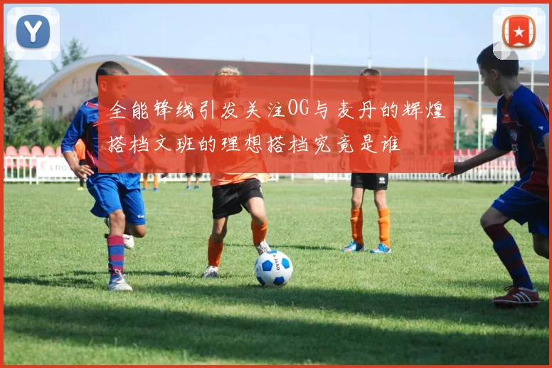 全能锋线引发关注OG与麦丹的辉煌搭档文班的理想搭档究竟是谁