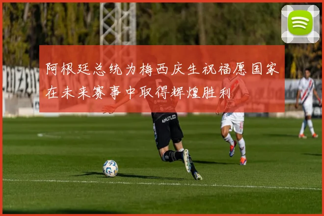 阿根廷总统为梅西庆生祝福愿国家在未来赛事中取得辉煌胜利