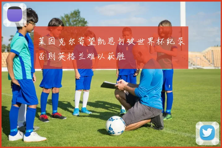 莱因克尔寄望凯恩打破世界杯纪录否则英格兰难以获胜