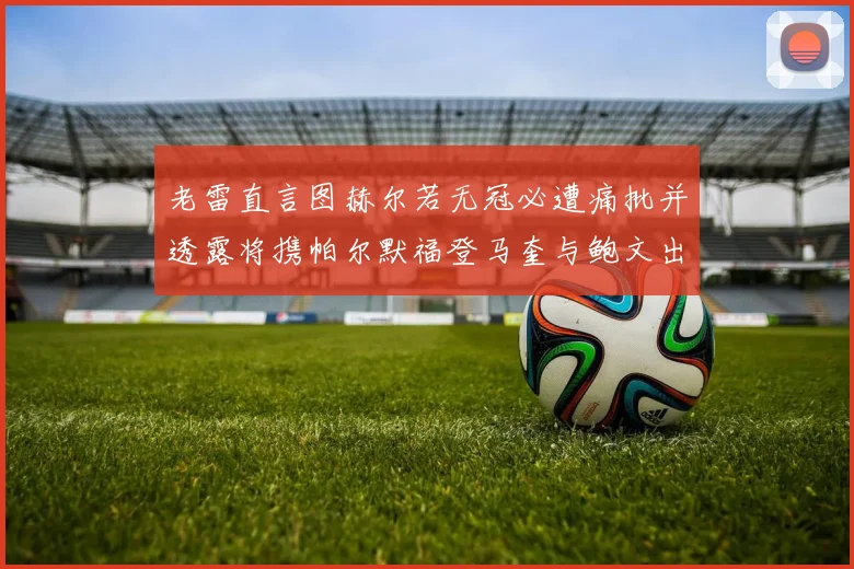 老雷直言图赫尔若无冠必遭痛批并透露将携帕尔默福登马奎与鲍文出战